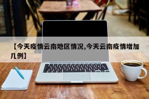 【今天疫情云南地区情况,今天云南疫情增加几例】